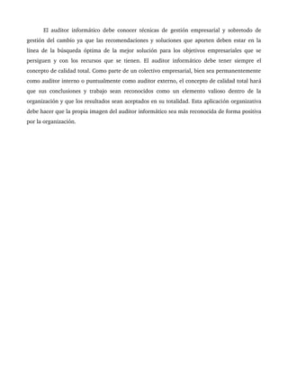   El auditor informático debe conocer técnicas de gestión empresarial y sobretodo de 
gestión del cambio ya que las recomendaciones y soluciones que aporten deben estar en la 
línea de la búsqueda óptima de la mejor solución para los objetivos empresariales que se 
persiguen y con los recursos que se tienen. El auditor informático debe tener siempre el 
concepto de calidad total. Como parte de un colectivo empresarial, bien sea permanentemente 
como auditor interno o puntualmente como auditor externo, el concepto de calidad total hará 
que sus conclusiones y trabajo sean reconocidos como un elemento valioso dentro de la 
organización y que los resultados sean aceptados en su totalidad. Esta aplicación organizativa 
debe hacer que la propia imagen del auditor informático sea más reconocida de forma positiva 
por la organización.
 