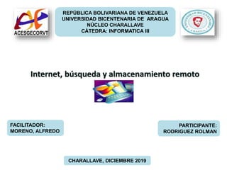 REPÚBLICA BOLIVARIANA DE VENEZUELA
UNIVERSIDAD BICENTENARIA DE ARAGUA
NÚCLEO CHARALLAVE
CÁTEDRA: INFORMATICA III
Internet, búsqueda y almacenamiento remoto
FACILITADOR:
MORENO, ALFREDO
PARTICIPANTE:
RODRIGUEZ ROLMAN
CHARALLAVE, DICIEMBRE 2019
 
