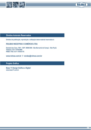 Direitos Autorais Reservados
Direitos de publicação, reprodução e utilização deste material reservados à:
ROLMAX INDÚSTRIA E COMÉRCIO LTDA
Estrada dos Casa, 1951 - CEP: 09840-000 - São Bernardo do Campo - São Paulo
Telefone: 55 11 4109.9900
PABX / FAX: 55 11 4109.9176
www.rolmax.com.br // vendas@rolmax.com.br
Base 11 Design Gráfico e Digital
www.base11.com.br
Projeto Gráfico
3636
 
