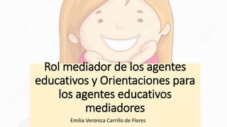 Rol mediador de los agentes
educativos y Orientaciones para
los agentes educativos
mediadores
Emilia Veronica Carrillo de Flores
 