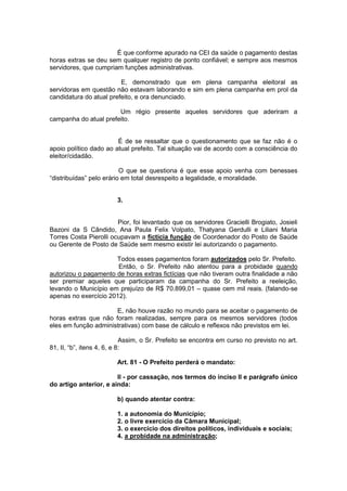 É que conforme apurado na CEI da saúde o pagamento destas
horas extras se deu sem qualquer registro de ponto confiável; e sempre aos mesmos
servidores, que cumpriam funções administrativas.
E, demonstrado que em plena campanha eleitoral as
servidoras em questão não estavam laborando e sim em plena campanha em prol da
candidatura do atual prefeito, e ora denunciado.
Um régio presente aqueles servidores que aderiram a
campanha do atual prefeito.
É de se ressaltar que o questionamento que se faz não é o
apoio político dado ao atual prefeito. Tal situação vai de acordo com a consciência do
eleitor/cidadão.
O que se questiona é que esse apoio venha com benesses
“distribuídas” pelo erário em total desrespeito a legalidade, e moralidade.
3.
Pior, foi levantado que os servidores Gracielli Brogiato, Josieli
Bazoni da S Cândido, Ana Paula Felix Volpato, Thatyana Gerdulli e Liliani Maria
Torres Costa Pierolli ocupavam a fictícia função de Coordenador do Posto de Saúde
ou Gerente de Posto de Saúde sem mesmo existir lei autorizando o pagamento.
Todos esses pagamentos foram autorizados pelo Sr. Prefeito.
Então, o Sr. Prefeito não atentou para a probidade quando
autorizou o pagamento de horas extras fictícias que não tiveram outra finalidade a não
ser premiar aqueles que participaram da campanha do Sr. Prefeito a reeleição,
levando o Município em prejuízo de R$ 70.899,01 – quase cem mil reais. (falando-se
apenas no exercício 2012).
E, não houve razão no mundo para se aceitar o pagamento de
horas extras que não foram realizadas, sempre para os mesmos servidores (todos
eles em função administrativas) com base de cálculo e reflexos não previstos em lei.
Assim, o Sr. Prefeito se encontra em curso no previsto no art.
81, II, “b”, itens 4, 6, e 8:
Art. 81 - O Prefeito perderá o mandato:
II - por cassação, nos termos do inciso II e parágrafo único
do artigo anterior, e ainda:
b) quando atentar contra:
1. a autonomia do Município;
2. o livre exercício da Câmara Municipal;
3. o exercício dos direitos políticos, individuais e sociais;
4. a probidade na administração;
 