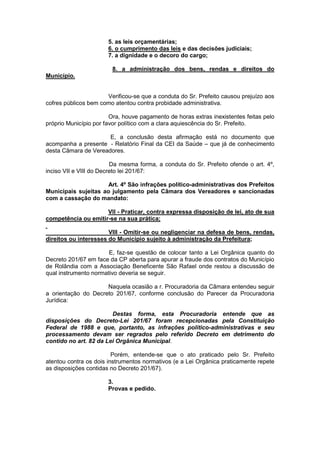 5. as leis orçamentárias;
6. o cumprimento das leis e das decisões judiciais;
7. a dignidade e o decoro do cargo;
8. a administração dos bens, rendas e direitos do
Município.
Verificou-se que a conduta do Sr. Prefeito causou prejuízo aos
cofres públicos bem como atentou contra probidade administrativa.
Ora, houve pagamento de horas extras inexistentes feitas pelo
próprio Município por favor político com a clara aquiescência do Sr. Prefeito.
E, a conclusão desta afirmação está no documento que
acompanha a presente - Relatório Final da CEI da Saúde – que já de conhecimento
desta Câmara de Vereadores.
Da mesma forma, a conduta do Sr. Prefeito ofende o art. 4º,
inciso VII e VIII do Decreto lei 201/67:
Art. 4º São infrações político-administrativas dos Prefeitos
Municipais sujeitas ao julgamento pela Câmara dos Vereadores e sancionadas
com a cassação do mandato:
VII - Praticar, contra expressa disposição de lei, ato de sua
competência ou emitir-se na sua prática;
VIII - Omitir-se ou negligenciar na defesa de bens, rendas,
direitos ou interesses do Município sujeito à administração da Prefeitura;
E, faz-se questão de colocar tanto a Lei Orgânica quanto do
Decreto 201/67 em face da CP aberta para apurar a fraude dos contratos do Município
de Rolândia com a Associação Beneficente São Rafael onde restou a discussão de
qual instrumento normativo deveria se seguir.
Naquela ocasião a r. Procuradoria da Câmara entendeu seguir
a orientação do Decreto 201/67, conforme conclusão do Parecer da Procuradoria
Jurídica:
Destas forma, esta Procuradoria entende que as
disposições do Decreto-Lei 201/67 foram recepcionadas pela Constituição
Federal de 1988 e que, portanto, as infrações político-administrativas e seu
processamento devam ser regrados pelo referido Decreto em detrimento do
contido no art. 82 da Lei Orgânica Municipal.
Porém, entende-se que o ato praticado pelo Sr. Prefeito
atentou contra os dois instrumentos normativos (e a Lei Orgânica praticamente repete
as disposições contidas no Decreto 201/67).
3.
Provas e pedido.
 
