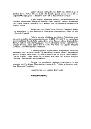 Esclarecido que a competência é do Decreto 201/67, e que a
conduta do Sr. Prefeito ofendeu tanto este Decreto, quanto as disposições da Lei
Organica Municipal, pede-se de acordo com o art. 5º do Decreto 201/67 que:
a) seja recebida a presente denuncia, pois fundamentada em
fato certo, determinado, com provas robustas, e seja formada Comissão Processante
para que se proceda a intimação do Sr. Prefeito para a apresentação da defesa que
entenda cabível.
Junta como prova o Relatório da Comissão Especial da Saúde,
com a juntada de todos os documentos, depoimentos e demais atos colhidos por esta
r. Comissão Especial.
Pede-se que seja oficiado ao Município de Rolândia para que
apresente o relatório de horas extras nos anos de 2011, 2012 e 2013 em especial dos
servidores Eloísa Roberta Ruffo Mazzei; Deise Vieira Tokano; Adriana Cristina Betoni
Tannuri; Norberto Valter Ditrich; Jaqueline Franciscati Mecina; Márcia Terezinha Gorla,
Gracielli Brogiato, Josieli Bazoni da S Cândido, Ana Paula Felix Volpato, Thatyana
Gerdulli e Liliani Maria Torres Costa Pierolli
E, desde já pede-se expressamente o depoimento pessoal da
servidoras: Eloísa Roberta Ruffo Mazzei; Deise Vieira Tokano; Adriana Cristina Betoni
Tannuri; Norberto Valter Ditrich; Jaqueline Franciscati Mecina; Márcia Terezinha Gorla,
Gracielli Brogiato, Josieli Bazoni da S Cândido, Ana Paula Felix Volpato, Thatyana
Gerdulli e Liliani Maria Torres Costa Pierolli.
Pede-se que a analise do mérito da presente denuncia seja
analisado pelo Plenário da Câmara após a defesa do Sr. Prefeito, privilegiando assim
esta Câmara de Vereadores.
Nestes termos, pede e espera deferimento.
ANDRÉ NOGAROTO
 