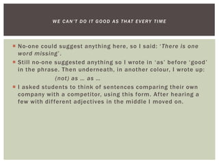  No-one could suggest anything here, so I said: ‘There is one
word missing’.
 Still no-one suggested anything so I wrote in ‘as’ before ‘good’
in the phrase. Then underneath, in another colour, I wrote up:
(not) as … as …
 I asked students to think of sentences comparing their own
company with a competitor, using this form. After hearing a
few with different adjectives in the middle I moved on.
WE CAN’T DO IT GOOD AS THAT EVERY TIME
 