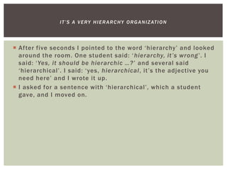  After five seconds I pointed to the word ‘hierarchy’ and looked
around the room. One student said: ‘hierarchy, it’s wrong’. I
said: ‘Yes, it should be hierarchic …?’ and several said
‘hierarchical’. I said: ‘yes, hierarchical, it’s the adjective you
need here’ and I wrote it up.
 I asked for a sentence with ‘hierarchical’, which a student
gave, and I moved on.
IT’S A VERY HIERARCHY ORGANIZATION
 