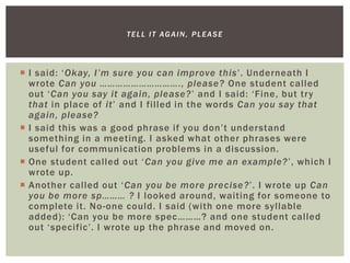  I said: ‘Okay, I’m sure you can improve this’. Underneath I
wrote Can you …………………………., please? One student called
out ‘Can you say it again, please?’ and I said: ‘Fine, but try
that in place of it’ and I filled in the words Can you say that
again, please?
 I said this was a good phrase if you don’t understand
something in a meeting. I asked what other phrases were
useful for communication problems in a discussion.
 One student called out ‘Can you give me an example?’, which I
wrote up.
 Another called out ‘Can you be more precise?’. I wrote up Can
you be more sp……… ? I looked around, waiting for someone to
complete it. No-one could. I said (with one more syllable
added): ‘Can you be more spec………? and one student called
out ‘specific’. I wrote up the phrase and moved on.
TELL IT AGAIN, PLEASE
 