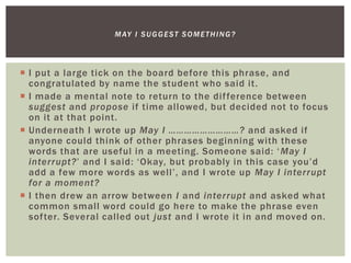  I put a large tick on the board before this phrase, and
congratulated by name the student who said it.
 I made a mental note to return to the difference between
suggest and propose if time allowed, but decided not to focus
on it at that point.
 Underneath I wrote up May I ………………………? and asked if
anyone could think of other phrases beginning with these
words that are useful in a meeting. Someone said: ‘May I
interrupt?’ and I said: ‘Okay, but probably in this case you’d
add a few more words as well’, and I wrote up May I interrupt
for a moment?
 I then drew an arrow between I and interrupt and asked what
common small word could go here to make the phrase even
softer. Several called out just and I wrote it in and moved on.
MAY I SUGGEST SOMETHING?
 