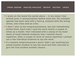  I wrote on the board the words above – in my notes I had
written pron (= pronunciation) before each one. For example
agenda had been said with a hard g, analysis with the wrong
stress, and crisis said as crise.
 I didn’t refer to the mispronunciations, but just immediately
drilled them. Each time I said the word clearly a couple of
times as a model, then indicated with a sweep of my hand
(back of hand towards students) that I wanted choral
repetition. After a couple of turns of choral repetition I picked
out a few individual students to say the word.
 If a student mispronounced a word I didn’t say anything but
asked another student to say the word and then returned to
give the first student another chance.
(PRON) AGENDA ANALYZE/ANALYSIS FREIGHT NEUTRAL CRISIS
 