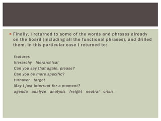  Finally, I returned to some of the words and phrases already
on the board (including all the functional phrases), and drilled
them. In this particular case I returned to:
features
hierarchy hierarchical
Can you say that again, please?
Can you be more specific?
turnover target
May I just interrupt for a moment?
agenda analyze analysis freight neutral crisis
 