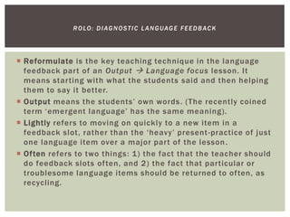  Reformulate is the key teaching technique in the language
feedback part of an Output  Language focus lesson. It
means starting with what the students said and then helping
them to say it better.
 Output means the students’ own words. (The recently coined
term ‘emergent language’ has the same meaning).
 Lightly refers to moving on quickly to a new item in a
feedback slot, rather than the ‘heavy’ present-practice of just
one language item over a major part of the lesson.
 Often refers to two things: 1) the fact that the teacher should
do feedback slots often, and 2) the fact that particular or
troublesome language items should be returned to often, as
recycling.
ROLO: DIAGNOSTIC LANGUAGE FEEDBACK
 
