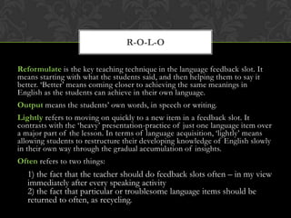 Reformulate is the key teaching technique in the language feedback slot. It
means starting with what the students said, and then helping them to say it
better. ‘Better’ means coming closer to achieving the same meanings in
English as the students can achieve in their own language.
Output means the students’ own words, in speech or writing.
Lightly refers to moving on quickly to a new item in a feedback slot. It
contrasts with the ‘heavy’ presentation-practice of just one language item over
a major part of the lesson. In terms of language acquisition, ‘lightly’ means
allowing students to restructure their developing knowledge of English slowly
in their own way through the gradual accumulation of insights.
Often refers to two things:
1) the fact that the teacher should do feedback slots often – in my view
immediately after every speaking activity
2) the fact that particular or troublesome language items should be
returned to often, as recycling.
R-O-L-O
 