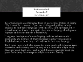 Reformulation is a sophisticated form of correction. Instead of saying
‘No, it should be … because …’ you use eliciting and guiding to help
students to find better language for themselves. In the process, other
related words or forms come up in class, and so language development
happens at the same time in a natural way.
‘Language development’ means helping students to increase the
complexity and richness of their language: to achieve meanings in
English closer to those they could achieve in their own language.
But I think there is still also a place for some good, old-fashioned error
correction and accuracy work, as long as it is done with a light touch.
Students won’t thank you – and in-work business students won’t pay
you - for helping them to speak pidgin ever more fluently.
Reformulation?
Correction?
Development?
 