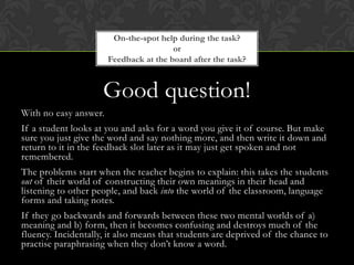 Good question!
With no easy answer.
If a student looks at you and asks for a word you give it of course. But make
sure you just give the word and say nothing more, and then write it down and
return to it in the feedback slot later as it may just get spoken and not
remembered.
The problems start when the teacher begins to explain: this takes the students
out of their world of constructing their own meanings in their head and
listening to other people, and back into the world of the classroom, language
forms and taking notes.
If they go backwards and forwards between these two mental worlds of a)
meaning and b) form, then it becomes confusing and destroys much of the
fluency. Incidentally, it also means that students are deprived of the chance to
practise paraphrasing when they don’t know a word.
On-the-spot help during the task?
or
Feedback at the board after the task?
 