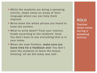  While the students are doing a speaking
activity, make notes on areas of their
language where you can help them
improve.
 Write down the whole phrase you heard to
keep the context.
 What to write down? Trust your instinct.
Grade according to the students’ level.
You don’t have to use everything that is in
your notes.
 When the task finishes, make sure you
leave time for a feedback slot! You don’t
want the students to leave the lesson
thinking ‘all we did today was talk’.
Teacher
takes notes
during a
speaking
activity
ROLO
 