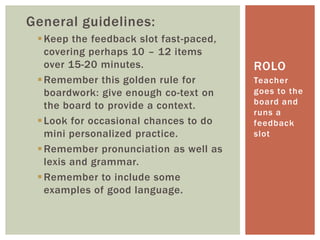 General guidelines:
Keep the feedback slot fast-paced,
covering perhaps 10 – 12 items
over 15-20 minutes.
Remember this golden rule for
boardwork: give enough co-text on
the board to provide a context.
Look for occasional chances to do
mini personalized practice.
Remember pronunciation as well as
lexis and grammar.
Remember to include some
examples of good language.
Teacher
goes to the
board and
runs a
feedback
slot
ROLO
 