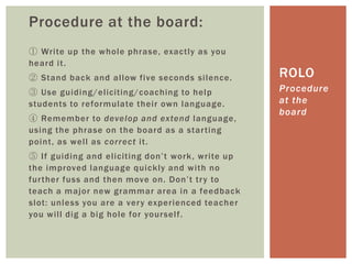 Procedure at the board:
① Write up the whole phrase, exactly as you
heard it.
② Stand back and allow five seconds silence.
③ Use guiding/eliciting/coaching to help
students to reformulate their own language.
④ Remember to develop and extend language,
using the phrase on the board as a starting
point, as well as correct it.
⑤ If guiding and eliciting don’t work, write up
the improved language quickly and with no
further fuss and then move on. Don’t try to
teach a major new grammar area in a feedback
slot: unless you are a very experienced teacher
you will dig a big hole for yourself.
Procedure
at the
board
ROLO
 