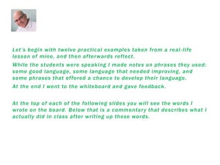 Let’s begin with twelve practical examples taken from a real -life
lesson of mine, and then afterwards reflect.
While the students were speaking I made notes on phrases they used:
some good language, some language that needed improving, and
some phrases that offered a chance to develop their language.
At the end I went to the whiteboard and gave feedback.
At the top of each of the following slides you will see the words I
wrote on the board. Below that is a commentary that describes what I
actually did in class after writing up these words.
 