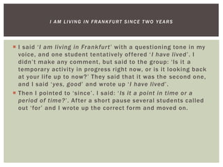 I said ‘I am living in Frankfurt’ with a questioning tone in my
voice, and one student tentatively offered ‘I have lived’. I
didn’t make any comment, but said to the group: ‘Is it a
temporary activity in progress right now, or is it looking back
at your life up to now?’ They said that it was the second one,
and I said ‘yes, good’ and wrote up ‘I have lived’.
 Then I pointed to ‘since’. I said: ‘Is it a point in time or a
period of time?’. After a short pause several students called
out ‘for’ and I wrote up the correct form and moved on.
I AM LIVING IN FRANKFURT SINCE T WO YEARS
 