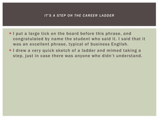  I put a large tick on the board before this phrase, and
congratulated by name the student who said it. I said that it
was an excellent phrase, typical of business English.
 I drew a very quick sketch of a ladder and mimed taking a
step, just in case there was anyone who didn’t understand.
IT’S A STEP ON THE CAREER LADDER
 