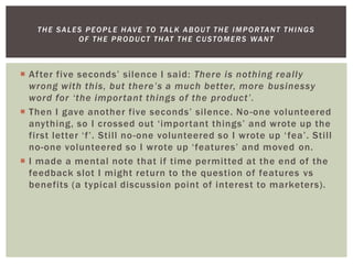  After five seconds’ silence I said: There is nothing really
wrong with this, but there’s a much better, more businessy
word for ‘the important things of the product’.
 Then I gave another five seconds’ silence. No-one volunteered
anything, so I crossed out ‘important things’ and wrote up the
first letter ‘f’. Still no-one volunteered so I wrote up ‘fea’. Still
no-one volunteered so I wrote up ‘features’ and moved on.
 I made a mental note that if time permitted at the end of the
feedback slot I might return to the question of features vs
benefits (a typical discussion point of interest to marketers).
THE SALES PEOPLE HAVE TO TALK ABOUT THE IMPORTANT THINGS
OF THE PRODUCT THAT THE CUSTOMERS WANT
 
