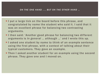  I put a large tick on the board before this phrase, and
congratulated by name the student who said it. I said that it
was an excellent phrase for balancing two contrasting
arguments.
 I then said: ‘Another good phrase for balancing two different
arguments is In general … although …’ and I wrote this up.
 I asked one student by name to think of an example sentence
using the first phrase, with a context of talking about their
typical customers. They gave an example.
 Then I asked another student for an example using the second
phrase. They gave one and I moved on.
ON THE ONE HAND ..., BUT ON THE OTHER HAND …
 