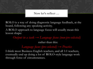 ROLO is a way of doing diagnostic language feedback, at the
board, following any speaking activity.
A ROLO approach to lan...