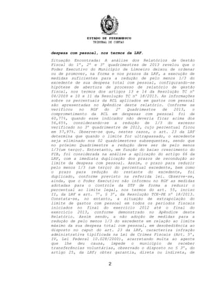 despesa com pessoal, nos termos da LRF.
Situação Encontrada: A análise dos Relatórios de Gestão
Fiscal do 1º, 2º e 3º quadrimestres de 2013 revelou que o
Poder Executivo do Município de Limoeiro deixou de ordenar
ou de promover, na forma e nos prazos da LRF, a execução de
medidas suficientes para a redução de pelo menos 1/3 do
excedente de sua despesa total com pessoal, configurando-se
hipótese de abertura de processo de relatório de gestão
fiscal, nos termos dos artigos 13 e 14 da Resolução TC nº
04/2009 e 10 e 11 da Resolução TC nº 18/2013. As informações
sobre os percentuais da RCL aplicados em gastos com pessoal
são apresentadas no Apêndice deste relatório. Conforme se
verificou no RGF do 2º Quadrimestre de 2013, o
comprometimento da RCL em despesas com pessoal foi de
60,77%, quando esse indicador não deveria ficar acima dos
56,65%, considerando-se a redução de 1/3 do excesso
verificado no 3º quadrimestre de 2012, cujo percentual ficou
em 57,97%. Observe-se que, nestes casos, o art. 23 da LRF
determina que quando o limite for ultrapassado, o excedente
seja eliminado nos 02 quadrimestres subsequentes, sendo que
no próximo Quadrimestre a redução deve ser de pelo menos
1/3(um terço). Entretanto, em função do baixo crescimento do
PIB, foi considerada na análise a aplicação do artigo 66 da
LRF, com a imediata duplicação dos prazos de recondução ao
limite da despesa com pessoal. Assim, o prazo para reduzir
pelo menos 1/3 (um terço) do percentual excedente, bem como
o prazo para redução do restante do excedente, foi
duplicado, conforme previsto na referida lei. Observe-se,
ainda, que o Poder Executivo não informou no RGF as medidas
adotadas para o controle da DTP de forma a reduzir o
percentual ao limite legal, nos termos do art. 55, inciso
II, da LRF e art. 7º, § 3º, da Resolução TCE-PE nº 18/2013.
Constata-se, no entanto, a situação de extrapolação do
limite de gastos com pessoal em todos os períodos fiscais
iniciados no final do exercício 2012 até o final do
exercício 2013, conforme demonstrado no Apêndice deste
Relatório. Assim sendo, a não adoção de medidas para a
redução de pelo menos 1/3 do excedente em relação ao limite
máximo da sua despesa total com pessoal, em desobediência ao
disposto no caput do art. 23 da LRF, caracteriza infração
administrativa tipificada na Lei de Crimes Fiscais (Art. 5º,
IV, Lei Federal 10.028/2000), acarretando multa ao agente
que lhe deu causa, impede o município de receber
transferências voluntárias, observado o disposto no § 3º, do
artigo 25, da LRF; obter garantia, direta ou indireta, de
2
 