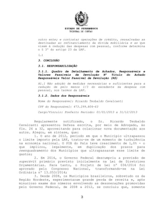 outro ente; e contratar operações de crédito, ressalvadas as
destinadas ao refinanciamento da dívida mobiliária e as que
visem à redução das despesas com pessoal, conforme determina
o § 3º do artigo 23 da LRF.
(…)
3. CONCLUSÃO
3.1. RESPONSABILIZAÇÃO
3.1.1. Quadro de Detalhamento de Achados, Responsáveis e
Valores Passíveis de Devolução Nº Título do Achado
Responsáveis Valor Passível de Devolução (R$)
A1.1 Não adoção de medidas necessárias e suficientes para a
redução de pelo menos 1/3 do excedente da despesa com
pessoal, nos termos da LRF.
3.1.2. Dados dos Responsáveis
Nome do Responsável: Ricardo Teobaldo Cavalcanti
CPF do Responsável: 473.299.804-63
Cargo/Vínculo: Prefeito Período: 01/01/2013 a 31/12/2013
Regularmente notificado, o Sr. Ricardo Teobaldo
Cavalcanti apresentou Defesa escrita, por meio de Advogado, às
fls. 26 a 32, aproveitando para colacionar nova documentação aos
autos. Alegou, em síntese, que:
1. O ano de 2012, período em que o Município ultrapassou
o limite imposto pela LRF, tratou-se de um momento de turbulência
na economia nacional. O PIB do País teve crescimento de 1,0% - o
que implicou, legalmente, em duplicação dos prazos para
reenquadramento dos Municípios que ultrapassaram esse limite de
gastos;
2. Em 2014, o Governo Federal descumpriu a previsão de
superávit primário previsto inicialmente na Lei de Diretrizes
Orçamentárias. Para tanto, o Projeto de Lei nº 036/2014 foi
aprovado pelo Congresso Nacional, transformando-se na Lei
Ordinária nº 13.053/2014;
3. Desde 2008, os Municípios brasileiros, sobretudo os da
Região Nordeste, experimentaram grande perda de receita e, após
minucioso exame dos números envolvendo as desonerações promovidas
pelo Governo Federal, de 2008 a 2012, se concluiu que, somente
3
 