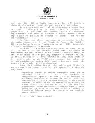 nesse período, o FPM da Região Nordeste perdeu 35,7% (trinta e
cinco vírgula sete por cento) dos recursos a ele destinados;
4. A arrecadação municipal não acompanhou a necessidade
de dotar o Município de um quantitativo de funcionários
proporcional à qualidade dos serviços públicos ofertados,
especialmente, nas áreas de educação e saúde, considerando a
impossibilidade jurídica de reduzir os salários por vedação
constitucional;
5. Ressaltou, ainda, que sobre os vencimentos incidem
obrigações patronais ao Regime Próprio de Previdência Social –
RPPS e ao Regime Geral de Previdência Social – RGPS, impactando
no aumento de despesas com pessoal;
6. Ademais, salientou que o Município de Limoeiro, em
2013, aplicou 97,26% dos recursos anuais totais do FUNDEB na
remuneração dos profissionais do magistério da educação básica em
efetivo exercício na rede pública, cumprindo o previsto no art.
22 da Lei Federal nº 11.494/07 (mínimo de 60%). Houve então um
investimento maior do que 37,26% na remuneração dos professores
da rede municipal de ensino, decorrente do impacto causado pelo
aumento do piso salarial dos professores.
Submetida à análise da auditoria, veio a Nota Técnica de
Esclarecimento às folhas 65 e 66, que apresentou a seguinte
conclusão:
Verifica-se através da análise apresentada acima que os
documentos acostados pela defesa não modificam as
irregularidades apontadas no item 2.1.1 do Relatório de
Auditoria, referente ao Processo de Gestão Fiscal nº.
1560004-0 exercício 2013, do Poder Executivo do Município de
Limoeiro, na medida em que não apresentam fatos novos que
possam alterar as considerações do referido Relatório,
compreendendo apenas explicações/informações sobre os fatos
relatados, que podem ser acatadas ou não a critério do
Conselheiro Relator, quando da formação de sua convicção
para o julgamento.
É o relatório. Passo a decidir.
4
 