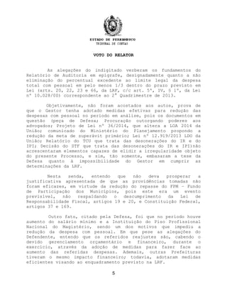 VOTO DO RELATOR
As alegações do indigitado verberam os fundamentos do
Relatório de Auditoria em epígrafe, designadamente quanto a não
eliminação do percentual excedente ao limite legal da despesa
total com pessoal em pelo menos 1/3 dentro do prazo previsto em
Lei (arts. 20, 22, 23 e 66, da LRF, c/c art. 5º, IV, § 1º, da Lei
nº 10.028/00) correspondente ao 2° Quadrimestre de 2013.
Objetivamente, não foram acostados aos autos, prova de
que o Gestor tenha adotado medidas efetivas para redução das
despesas com pessoal no período em análise, pois os documentos em
questão (peça de Defesa; Procuração outorgando poderes aos
advogados; Projeto de Lei nº 36/2014, que altera a LOA 2014 da
União; comunicado do Ministério do Planejamento propondo a
redução da meta de superávit primário; Lei nº 12.919/2013 LDO da
União; Relatório do TCU que trata das desonerações do IR e do
IPI; Decisão do STF que trata das desonerações do IR e IPI)não
acrescentaram elementos capazes de elidir a irregularidade objeto
do presente Processo, e sim, tão somente, embasaram a tese da
Defesa quanto à impossibilidade do Gestor em cumprir as
determinações da LRF.
Nesta senda, entendo que não deva prosperar a
justificativa apresentada de que as providências tomadas não
foram eficazes, em virtude da redução do repasse do FPM – Fundo
de Participação dos Municípios, pois este era um evento
previsível, não respaldando o descumprimento da Lei de
Responsabilidade Fiscal, artigos 19 e 20, e Constituição Federal,
artigos 37 e 169.
Outro fato, citado pela Defesa, foi que no período houve
aumento do salário mínimo e a Instituição do Piso Profissional
Nacional do Magistério, sendo um dos motivos que impediu a
redução da despesa com pessoal. Em que pese as alegações do
Defendente, entendo que os referidos reajustes são, cabendo o
devido gerenciamento orçamentário e financeiro, durante o
exercício, através da adoção de medidas para fazer face ao
aumento das referidas despesas. Ademais, outras Prefeituras
tiveram o mesmo impacto financeiro; todavia, adotaram medidas
eficientes visando ao enquadramento previsto na LRF.
5
 