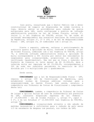 Isso posto, ressaltando que o Gestor Público tem o dever
constitucional de cumprir as disposições da ordem jurídica e
logo, deveria adotar as providências para redução de gastos
estipulados pela LRF, resta configurada a prática de infração
administrativa prevista na Lei de Crimes Fiscais, artigo 5º,
inciso I, e Lei Orgânica do TCE/PE, artigo 74, em razão do
reiterado descumprimento dos preceitos basilares da Constituição
da República, artigos 3º, 37 e 169, e da Lei de Responsabilidade
Fiscal – LRF, artigos 19, 20 combinados com o artigo 23.
Diante o exposto, cabe-me, reiterar o posicionamento da
auditoria quanto à aplicação da multa. Conforme o comando da Lei
de Crimes Fiscais, combinado com a Lei Orgânica do TCE/PE, artigo
74, a referida infração administrativa enseja a aplicação de
multa correspondente a 30% (trinta por cento) dos vencimentos do
responsável pela irregularidade, proporcional ao período de
verificação (quadrimestral). Uma vez que se fixou o subsídio do
Prefeito de Limoeiro no valor mensal de R$ 16.000,00, deve a
referida multa ser imputada em R$ 19.200,00, correspondentes a
30% da soma dos subsídios percebidos no exercício de 2013
dividido por 3 e multiplicado por 1 quadrimestre.
Sendo assim,
CONSIDERANDO que a Lei de Responsabilidade Fiscal – LRF,
regulou o artigo 169 da Constituição da República, para
estabelecer normas de finanças públicas voltadas para a
responsabilidade na Gestão Fiscal, bem assim, estatuiu a
competência aos Tribunais de Contas de fiscalizarem o cumprimento
dessa Lei;
CONSIDERANDO, também, a competência do Tribunal de Contas
de julgar e aplicar multas em caso de inobservância aos preceitos
da LRF, consoante disposição expressa da Lei Federal
nº 10.028/2000 – Lei de Crimes Fiscais –, artigo 5º, caput e
§ 2º, e da Lei Estadual nº 12.600/2004 (Lei Orgânica do TCE/PE),
artigo 74;
CONSIDERANDO,a irregularidade atinente a não adoção de
medidas necessárias e suficientes para a redução de pelo menos
1/3 do excedente da despesa com pessoal, nos termos da LRF;
6
 