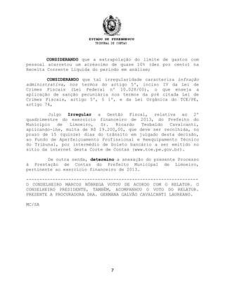 CONSIDERANDO que a extrapolação do limite de gastos com
pessoal acarretou um acréscimo de quase 10% (dez por cento) na
Receita Corrente Líquida do período em análise;
CONSIDERANDO que tal irregularidade caracteriza infração
administrativa, nos termos do artigo 5º, inciso IV da Lei de
Crimes Fiscais (Lei Federal nº 10.028/00), o que enseja a
aplicação de sanção pecuniária nos termos da pré citada Lei de
Crimes Fiscais, artigo 5º, § 1º, e da Lei Orgânica do TCE/PE,
artigo 74,
Julgo Irregular a Gestão Fiscal, relativa ao 2º
quadrimestre do exercício financeiro de 2013, do Prefeito do
Município de Limoeiro, Sr. Ricardo Teobaldo Cavalcanti,
aplicando-lhe, multa de R$ 19.200,00, que deve ser recolhida, no
prazo de 15 (quinze) dias do trânsito em julgado desta decisão,
ao Fundo de Aperfeiçoamento Profissional e Reequipamento Técnico
do Tribunal, por intermédio de boleto bancário a ser emitido no
sítio da internet desta Corte de Contas (www.tce.pe.gov.br).
De outra senda, determino a anexação do presente Processo
à Prestação de Contas do Prefeito Municipal de Limoeiro,
pertinente ao exercício financeiro de 2013.
-----------------------------------------------------------------
O CONSELHEIRO MARCOS NÓBREGA VOTOU DE ACORDO COM O RELATOR. O
CONSELHEIRO PRESIDENTE, TAMBÉM, ACOMPANHOU O VOTO DO RELATOR.
PRESENTE A PROCURADORA DRA. GERMANA GALVÃO CAVALCANTI LAUREANO.
MC/SA
7
 
