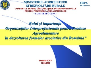 MINISTERUL AGRICULTURII                     OIPA
              ŞI DEZVOLTĂRII RURALE                      RECUNOSCUTE

      COMITETUL PENTRU ORGANIZAŢIILE INTERPROFESIONALE
             PENTRU PRODUSELE AGROALIMENTARE
                    – COMITETUL OIPA –



               Rolul şi importanţa
Organizaţiilor Interprofesionale pentru Produse
                 Agroalimentare
în dezvoltarea formelor asociative din România”




                        Seminar ICCV
                          12.06.2012
 14.06.12
 