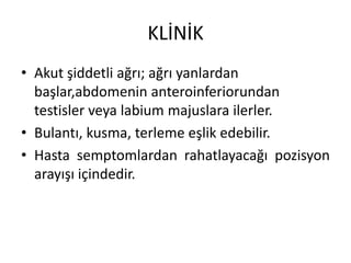 KLİNİK
• Akut şiddetli ağrı; ağrı yanlardan
başlar,abdomenin anteroinferiorundan
testisler veya labium majuslara ilerler.
• Bulantı, kusma, terleme eşlik edebilir.
• Hasta semptomlardan rahatlayacağı pozisyon
arayışı içindedir.

 