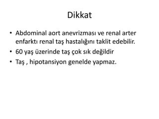 Dikkat
• Abdominal aort anevrizması ve renal arter
enfarktı renal taş hastalığını taklit edebilir.
• 60 yaş üzerinde taş çok sık değildir
• Taş , hipotansiyon genelde yapmaz.

 