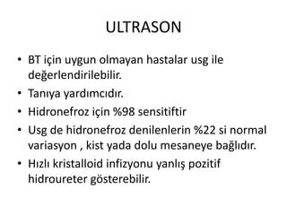 ULTRASON
• BT için uygun olmayan hastalar usg ile
değerlendirilebilir.
• Tanıya yardımcıdır.
• Hidronefroz için %98 sensitiftir
• Usg de hidronefroz denilenlerin %22 si normal
variasyon , kist yada dolu mesaneye bağlıdır.
• Hızlı kristalloid infizyonu yanlış pozitif
hidroureter gösterebilir.

 