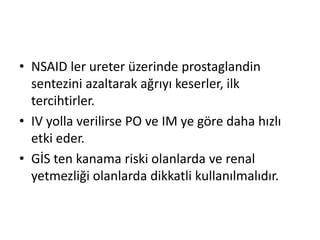 • NSAID ler ureter üzerinde prostaglandin
sentezini azaltarak ağrıyı keserler, ilk
tercihtirler.
• IV yolla verilirse PO ve IM ye göre daha hızlı
etki eder.
• GİS ten kanama riski olanlarda ve renal
yetmezliği olanlarda dikkatli kullanılmalıdır.

 
