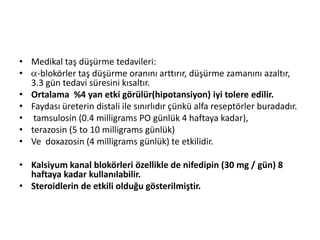 • Medikal taş düşürme tedavileri:
•
-blokörler taş düşürme oranını arttırır, düşürme zamanını azaltır,
3.3 gün tedavi süresini kısaltır.
• Ortalama %4 yan etki görülür(hipotansiyon) iyi tolere edilir.
• Faydası üreterin distali ile sınırlıdır çünkü alfa reseptörler buradadır.
• tamsulosin (0.4 milligrams PO günlük 4 haftaya kadar),
• terazosin (5 to 10 milligrams günlük)
• Ve doxazosin (4 milligrams günlük) te etkilidir.
• Kalsiyum kanal blokörleri özellikle de nifedipin (30 mg / gün) 8
haftaya kadar kullanılabilir.
• Steroidlerin de etkili olduğu gösterilmiştir.

 