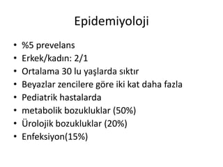 Epidemiyoloji
•
•
•
•
•
•
•
•

%5 prevelans
Erkek/kadın: 2/1
Ortalama 30 lu yaşlarda sıktır
Beyazlar zencilere göre iki kat daha fazla
Pediatrik hastalarda
metabolik bozukluklar (50%)
Ürolojik bozukluklar (20%)
Enfeksiyon(15%)

 