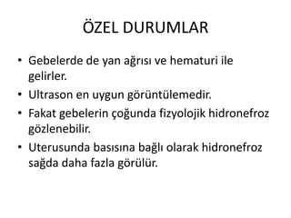 ÖZEL DURUMLAR
• Gebelerde de yan ağrısı ve hematuri ile
gelirler.
• Ultrason en uygun görüntülemedir.
• Fakat gebelerin çoğunda fizyolojik hidronefroz
gözlenebilir.
• Uterusunda basısına bağlı olarak hidronefroz
sağda daha fazla görülür.

 