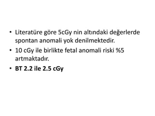 • Literatüre göre 5cGy nin altındaki değerlerde
spontan anomali yok denilmektedir.
• 10 cGy ile birlikte fetal anomali riski %5
artmaktadır.
• BT 2.2 ile 2.5 cGy

 