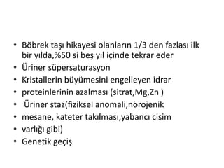 • Böbrek taşı hikayesi olanların 1/3 den fazlası ilk
bir yılda,%50 si beş yıl içinde tekrar eder
• Üriner süpersaturasyon
• Kristallerin büyümesini engelleyen idrar
• proteinlerinin azalması (sitrat,Mg,Zn )
• Üriner staz(fiziksel anomali,nörojenik
• mesane, kateter takılması,yabancı cisim
• varlığı gibi)
• Genetik geçiş

 
