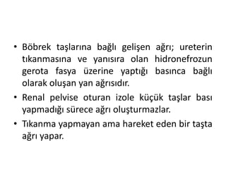 • Böbrek taşlarına bağlı gelişen ağrı; ureterin
tıkanmasına ve yanısıra olan hidronefrozun
gerota fasya üzerine yaptığı basınca bağlı
olarak oluşan yan ağrısıdır.
• Renal pelvise oturan izole küçük taşlar bası
yapmadığı sürece ağrı oluşturmazlar.
• Tıkanma yapmayan ama hareket eden bir taşta
ağrı yapar.

 