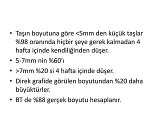 • Taşın boyutuna göre <5mm den küçük taşlar
%98 oranında hiçbir şeye gerek kalmadan 4
hafta içinde kendiliğinden düşer.
• 5-7mm nin %60’ı
• >7mm %20 si 4 hafta içinde düşer.
• Direk grafide görülen boyutundan %20 daha
büyüktürler.
• BT de %88 gerçek boyutu hesaplanır.

 