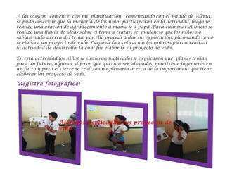 A las 9:45am comencé con mi planificación  comenzando con el Estado de Alerta,
se pudo observar que la mayoría de los niños participaron en la actividad, luego se
realizo una oración de agradecimiento a mamá y a papá .Para culminar el inicio se
realizo una lluvia de ideas sobre el tema a tratar, se evidencio que los niños no
sabían nada acerca del tema, por ello procedí a dar mi explicación, plasmando como
se elabora un proyecto de vida. Luego de la explicacion los niños supieron realizar
la actividad de desarrollo, la cual fue elaborar su proyecto de vida.
En esta actividad los niños se sintieron motivados y explicaron que planes tenían
para un futuro, algunos dijeron que querían ser abogados, maestros e ingenieros en
un futro y para el cierre se realizo una plenaria acerca de la importancia que tiene
elaborar un proyecto de vida.
Registro fotográfico:
Alumnos explicando sus proyectos de
vida
 