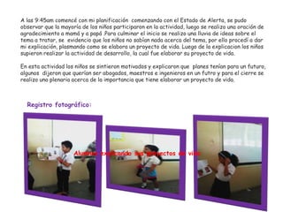 A las 9:45am comencé con mi planificación comenzando con el Estado de Alerta, se pudo
observar que la mayoría de los niños participaron en la actividad, luego se realizo una oración de
agradecimiento a mamá y a papá .Para culminar el inicio se realizo una lluvia de ideas sobre el
tema a tratar, se evidencio que los niños no sabían nada acerca del tema, por ello procedí a dar
mi explicación, plasmando como se elabora un proyecto de vida. Luego de la explicacion los niños
supieron realizar la actividad de desarrollo, la cual fue elaborar su proyecto de vida.
En esta actividad los niños se sintieron motivados y explicaron que planes tenían para un futuro,
algunos dijeron que querían ser abogados, maestros e ingenieros en un futro y para el cierre se
realizo una plenaria acerca de la importancia que tiene elaborar un proyecto de vida.
Registro fotográfico:
Alumnos explicando sus proyectos de vida
 