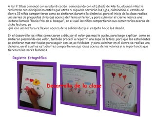 A las 7:30am comencé con mi planificación comenzando con el Estado de Alerta, algunos niños lo
realizaron con disciplina mientras que otros ni siquiera cerraron los ojos, culminando el estado de
alerta 15 niños compartieron como se sintieron durante la dinámica, para el inicio de la clase realice
una series de preguntas dirigidas acerca del tema anterior, y para culminar el cierre realice una
lectura llamada “hacia frio en el bosque”, en el cual los niños compartieron sus comentarios acerca de
dicha lectura, ya
que era una lectura reflexiva acerca de la solidaridad y el respeto hacia los demás.
En el desarrollo los niños comenzaron a dibujar el valor que mas le gusto, para luego explicar como se
sintieron plasmando ese valor, también procedí a repartir una sopa de letras, para que los estudiantes
se sintieran mas motivados para seguir con las actividades y para culminar en el cierre se realizo una
plenaria, en el cual los estudiantes compartieron sus ideas acerca de los valores y la importancia que
tienen en los seres humanos.
Registro fotográfico
Desarrollo de la clase
 