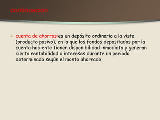  cuenta de ahorros:es un depósito ordinario a la vista
(producto pasivo), en la que los fondos depositados por la
cuenta habiente tienen disponibilidad inmediata y generan
cierta rentabilidad o intereses durante un periodo
determinado según el monto ahorrado
continuacion
 