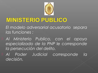 El modelo adversarial acusatorio separa 
las funciones : 
 Al Ministerio Publico, con el apoyo 
especializado de la PNP le corresponde 
la persecución del delito. 
 Al Poder Judicial corresponde la 
decisión. 
 