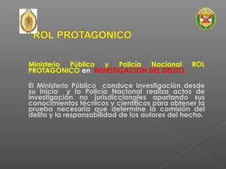 Ministerio Público y Policía Nacional ROL 
PROTAGONICO en INVESTIGACION DEL DELITO. 
El Ministerio Público conduce investigación desde 
su inicio y la Policía Nacional realiza actos de 
investigación no jurisdiccionales aportando sus 
conocimientos técnicos y científicos para obtener la 
prueba necesaria que determine la comisión del 
delito y la responsabilidad de los autores del hecho. 
 